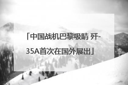 中国战机巴黎吸睛 歼-35A首次在国外展出