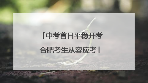 中考首日平稳开考 合肥考生从容应考