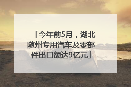 今年前5月，湖北随州专用汽车及零部件出口额达9亿元