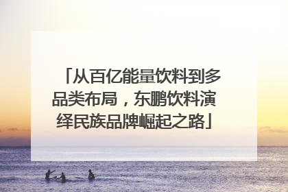 从百亿能量饮料到多品类布局，东鹏饮料演绎民族品牌崛起之路