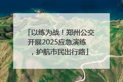 以练为战！郑州公交开展2025应急演练，护航市民出行路