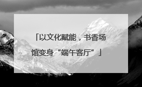 以文化赋能，书香场馆变身“端午客厅”