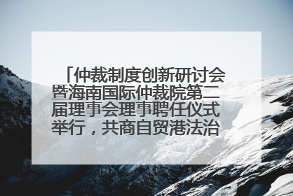 仲裁制度创新研讨会暨海南国际仲裁院第二届理事会理事聘任仪式举行，共商自贸港法治建设新路径