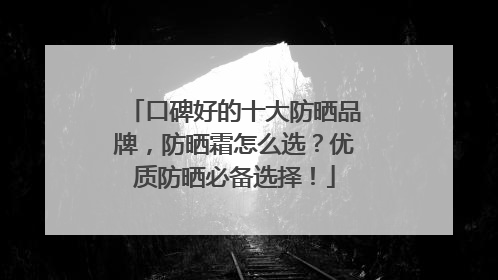 口碑好的十大防晒品牌，防晒霜怎么选？优质防晒必备选择！