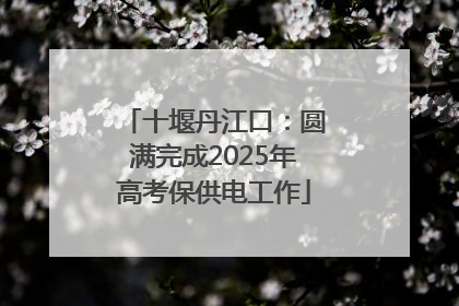 十堰丹江口：圆满完成2025年高考保供电工作