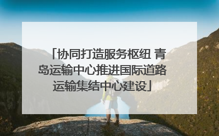 协同打造服务枢纽 青岛运输中心推进国际道路运输集结中心建设