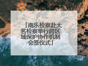 南乐检察赴大名检察举行跨区域保护协作机制会签仪式
