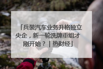 兵装汽车业务升格独立央企，新一轮洗牌重组才刚开始？｜热财经
