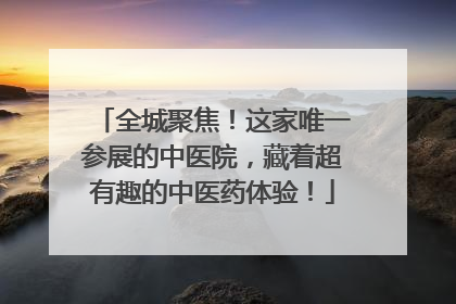 全城聚焦！这家唯一参展的中医院，藏着超有趣的中医药体验！