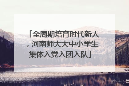 全周期培育时代新人，河南师大大中小学生集体入党入团入队