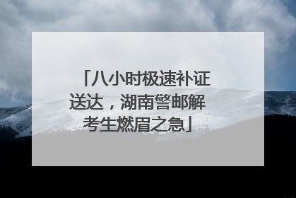 八小时极速补证送达，湖南警邮解考生燃眉之急