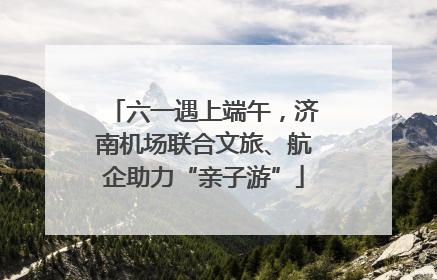 六一遇上端午，济南机场联合文旅、航企助力“亲子游”