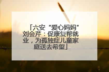 六安“爱心妈妈”刘会芹：促康复帮就业，为孤独症儿童家庭送去希望