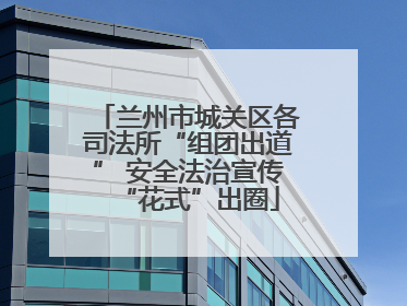 兰州市城关区各司法所“组团出道” 安全法治宣传“花式”出圈