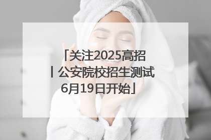 关注2025高招丨公安院校招生测试6月19日开始