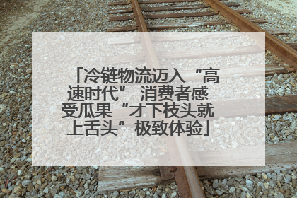 冷链物流迈入“高速时代” 消费者感受瓜果“才下枝头就上舌头”极致体验