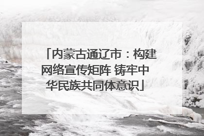 内蒙古通辽市：构建网络宣传矩阵 铸牢中华民族共同体意识