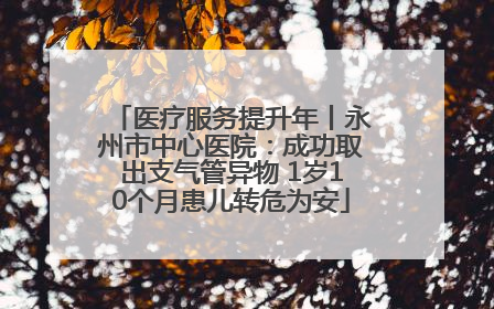 医疗服务提升年丨永州市中心医院：成功取出支气管异物 1岁10个月患儿转危为安