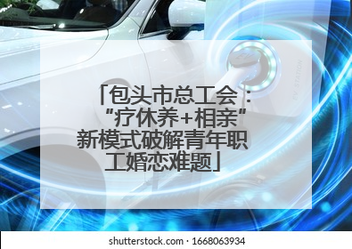 包头市总工会：“疗休养+相亲”新模式破解青年职工婚恋难题