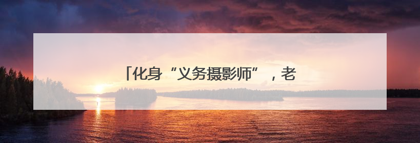化身“义务摄影师”，老党员用镜头记录社区变迁