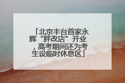 北京丰台首家永辉“胖改店”开业，高考期间还为考生设临时休息区