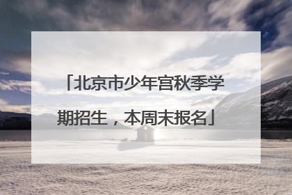 北京市少年宫秋季学期招生，本周末报名