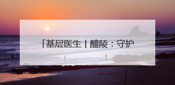 基层医生丨醴陵：守护患者的N种姿态（图）