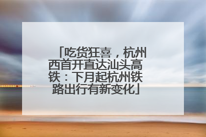 吃货狂喜，杭州西首开直达汕头高铁：下月起杭州铁路出行有新变化