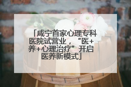 咸宁首家心理专科医院试营业，“医+养+心理治疗”开启医养新模式