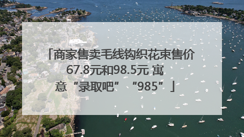 商家售卖毛线钩织花束售价67.8元和98.5元 寓意“录取吧”“985”