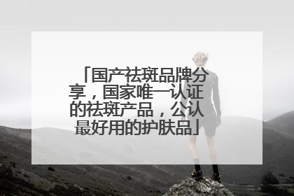 国产祛斑品牌分享，国家唯一认证的祛斑产品，公认最好用的护肤品