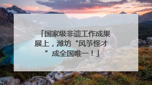 国家级非遗工作成果展上，潍坊“风筝怪才”成全国唯一！