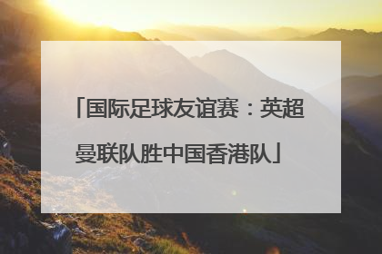 国际足球友谊赛：英超曼联队胜中国香港队