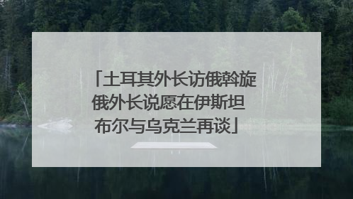 土耳其外长访俄斡旋 俄外长说愿在伊斯坦布尔与乌克兰再谈