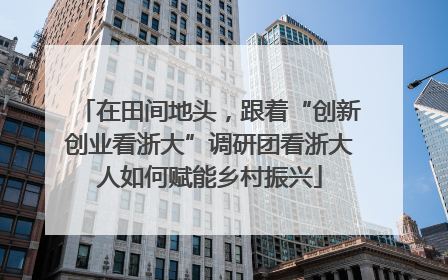 在田间地头，跟着“创新创业看浙大”调研团看浙大人如何赋能乡村振兴