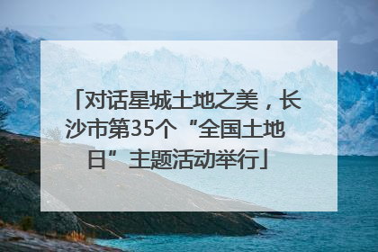 对话星城土地之美，长沙市第35个“全国土地日”主题活动举行