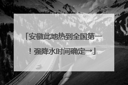 安徽此地热到全国第一！强降水时间确定→