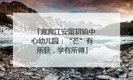 宜宾江安留耕镇中心幼儿园：“芒”有所获，学有所得
