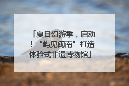 夏日幻游季，启动！“屿见闽南”打造体验式非遗博物馆