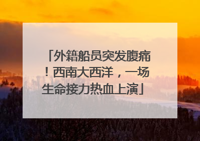 外籍船员突发腹痛！西南大西洋，一场生命接力热血上演