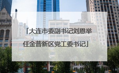 大连市委副书记刘恩举任金普新区党工委书记