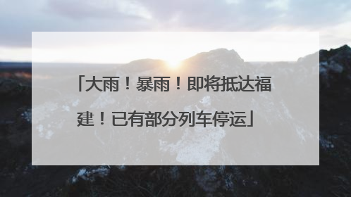 大雨！暴雨！即将抵达福建！已有部分列车停运