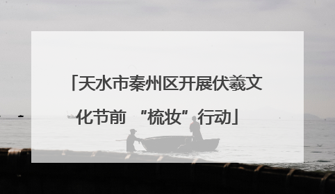 天水市秦州区开展伏羲文化节前 “梳妆”行动