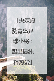 央媒点赞青岛足球小将：踢出最纯粹热爱