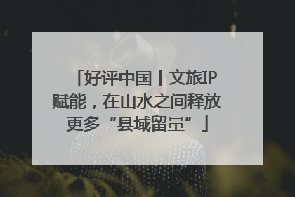 好评中国丨文旅IP赋能，在山水之间释放更多“县域留量”
