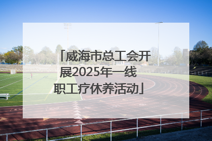 威海市总工会开展2025年一线职工疗休养活动