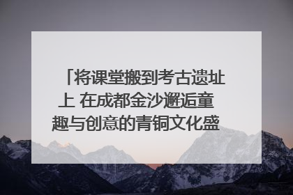将课堂搬到考古遗址上 在成都金沙邂逅童趣与创意的青铜文化盛宴｜文化中国行
