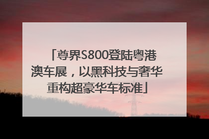 尊界S800登陆粤港澳车展，以黑科技与奢华重构超豪华车标准