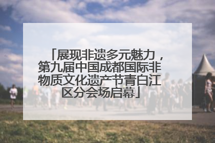 展现非遗多元魅力，第九届中国成都国际非物质文化遗产节青白江区分会场启幕