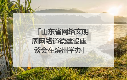 山东省网络文明周网络道德建设座谈会在滨州举办